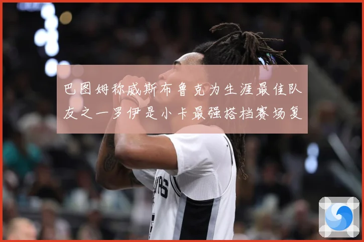 巴图姆称威斯布鲁克为生涯最佳队友之一罗伊是小卡最强搭档赛场复盘-深度解析