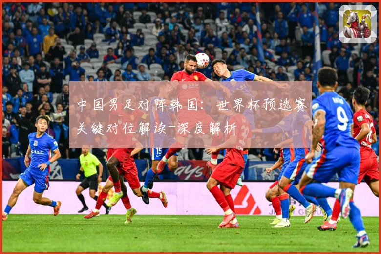 中国男足对阵韩国：世界杯预选赛关键对位解读-深度解析