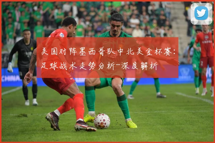 美国对阵墨西哥队中北美金杯赛：足球战术走势分析-深度解析
