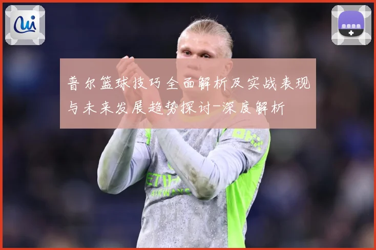 普尔篮球技巧全面解析及实战表现与未来发展趋势探讨-深度解析