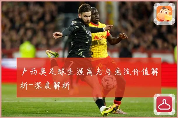 卢西奥足球生涯高光与竞技价值解析-深度解析